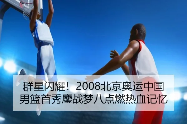 群星闪耀！2008北京奥运中国男篮首秀鏖战梦八点燃热血记忆